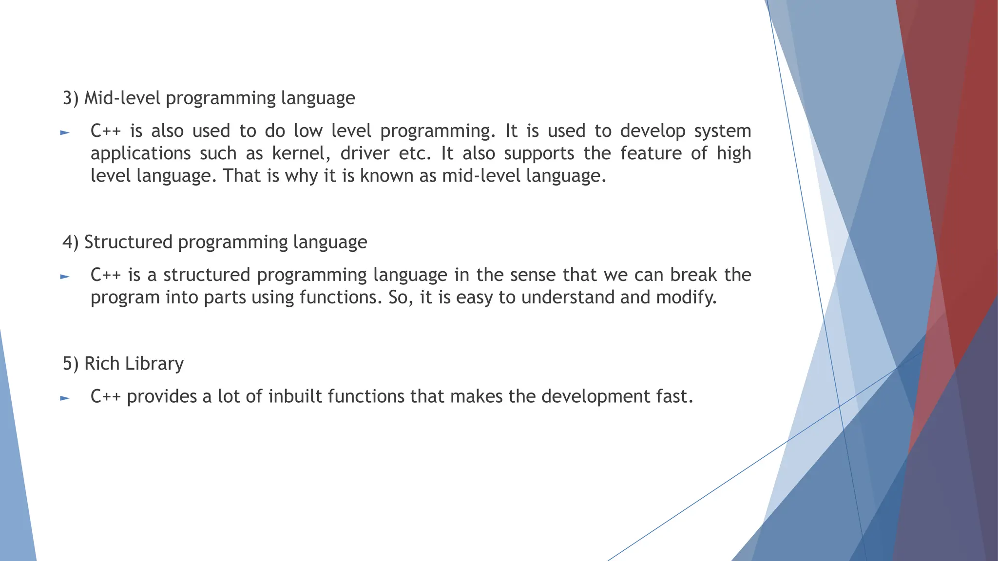 3) Mid-level programming language
► C++ is also used to do low level programming. It is used to develop system
applications such as kernel, driver etc. It also supports the feature of high
level language. That is why it is known as mid-level language.
4) Structured programming language
► C++ is a structured programming language in the sense that we can break the
program into parts using functions. So, it is easy to understand and modify.
5) Rich Library
► C++ provides a lot of inbuilt functions that makes the development fast.
 
