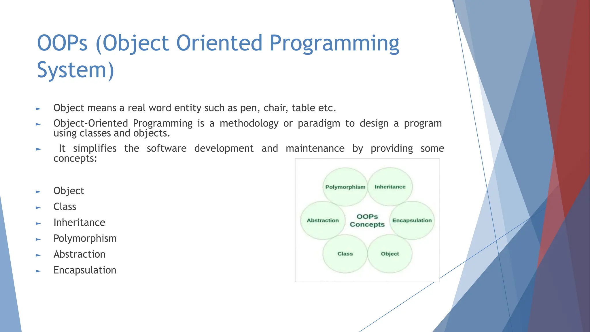OOPs (Object Oriented Programming
System)
► Object means a real word entity such as pen, chair, table etc.
► Object-Oriented Programming is a methodology or paradigm to design a program
using classes and objects.
► It simplifies the software development and maintenance by providing some
concepts:
► Object
► Class
► Inheritance
► Polymorphism
► Abstraction
► Encapsulation
 