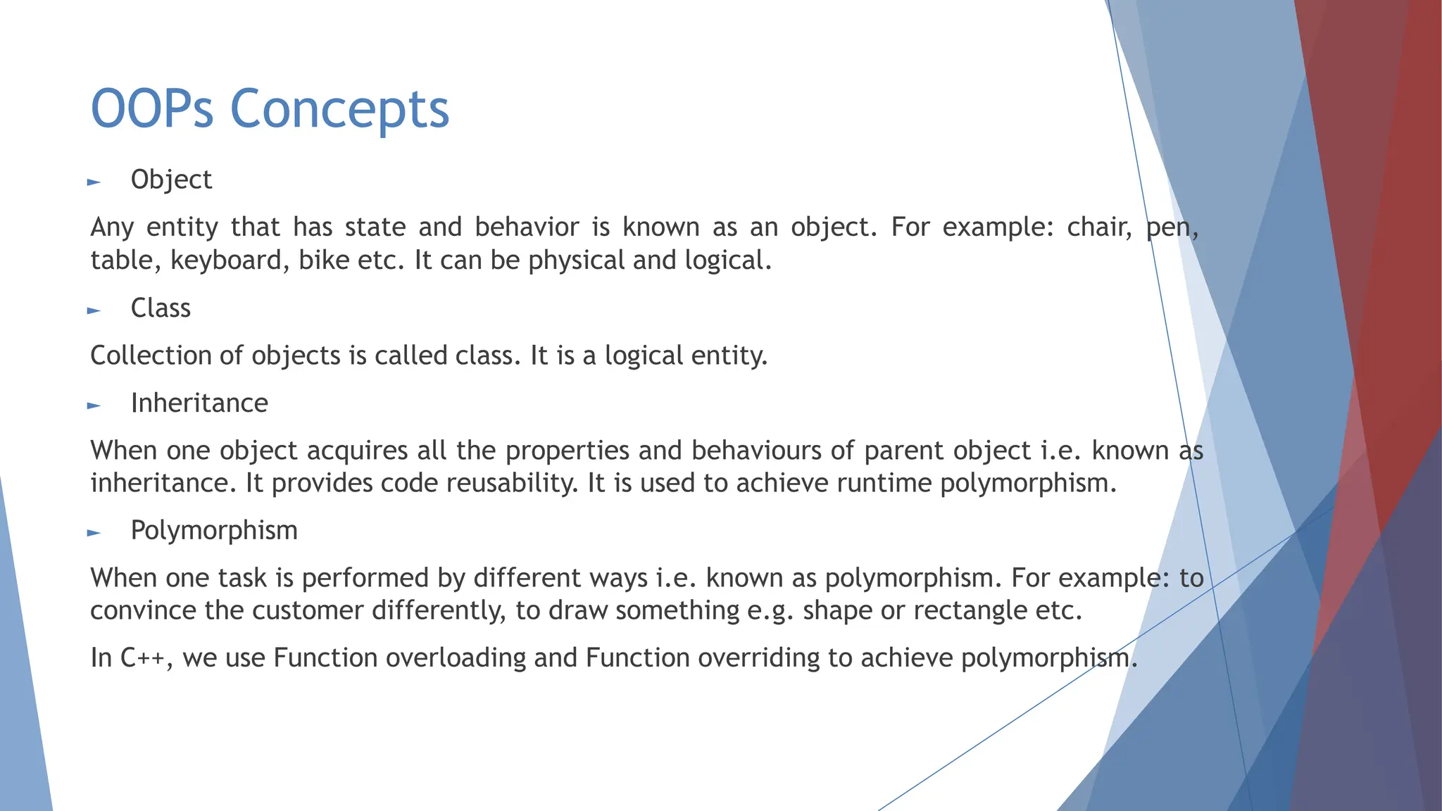 OOPs Concepts
► Object
Any entity that has state and behavior is known as an object. For example: chair, pen,
table, keyboard, bike etc. It can be physical and logical.
► Class
Collection of objects is called class. It is a logical entity.
► Inheritance
When one object acquires all the properties and behaviours of parent object i.e. known as
inheritance. It provides code reusability. It is used to achieve runtime polymorphism.
► Polymorphism
When one task is performed by different ways i.e. known as polymorphism. For example: to
convince the customer differently, to draw something e.g. shape or rectangle etc.
In C++, we use Function overloading and Function overriding to achieve polymorphism.
 