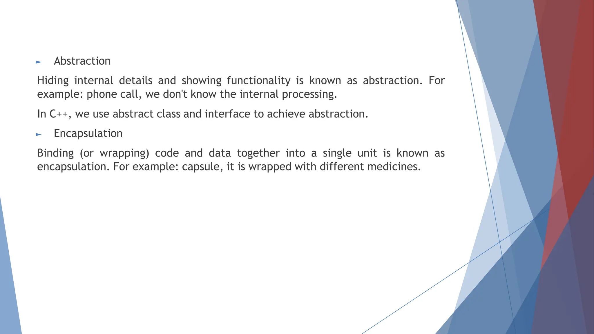 ► Abstraction
Hiding internal details and showing functionality is known as abstraction. For
example: phone call, we don't know the internal processing.
In C++, we use abstract class and interface to achieve abstraction.
► Encapsulation
Binding (or wrapping) code and data together into a single unit is known as
encapsulation. For example: capsule, it is wrapped with different medicines.
 