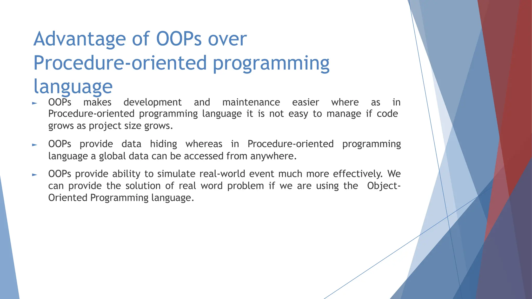 Advantage of OOPs over
Procedure-oriented programming
language
► OOPs makes development and maintenance easier where as in
Procedure-oriented programming language it is not easy to manage if code
grows as project size grows.
► OOPs provide data hiding whereas in Procedure-oriented programming
language a global data can be accessed from anywhere.
► OOPs provide ability to simulate real-world event much more effectively. We
can provide the solution of real word problem if we are using the Object-
Oriented Programming language.
 