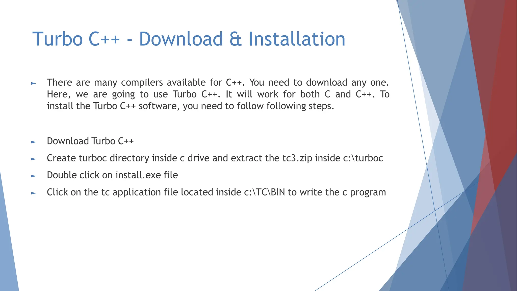 Turbo C++ - Download & Installation
► There are many compilers available for C++. You need to download any one.
Here, we are going to use Turbo C++. It will work for both C and C++. To
install the Turbo C++ software, you need to follow following steps.
► Download Turbo C++
► Create turboc directory inside c drive and extract the tc3.zip inside c:turboc
► Double click on install.exe file
► Click on the tc application file located inside c:TCBIN to write the c program
 