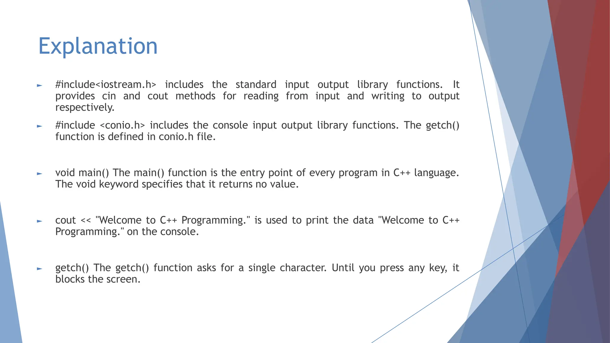 Explanation
► #include<iostream.h> includes the standard input output library functions. It
provides cin and cout methods for reading from input and writing to output
respectively.
► #include <conio.h> includes the console input output library functions. The getch()
function is defined in conio.h file.
► void main() The main() function is the entry point of every program in C++ language.
The void keyword specifies that it returns no value.
► cout << "Welcome to C++ Programming." is used to print the data "Welcome to C++
Programming." on the console.
► getch() The getch() function asks for a single character. Until you press any key, it
blocks the screen.
 