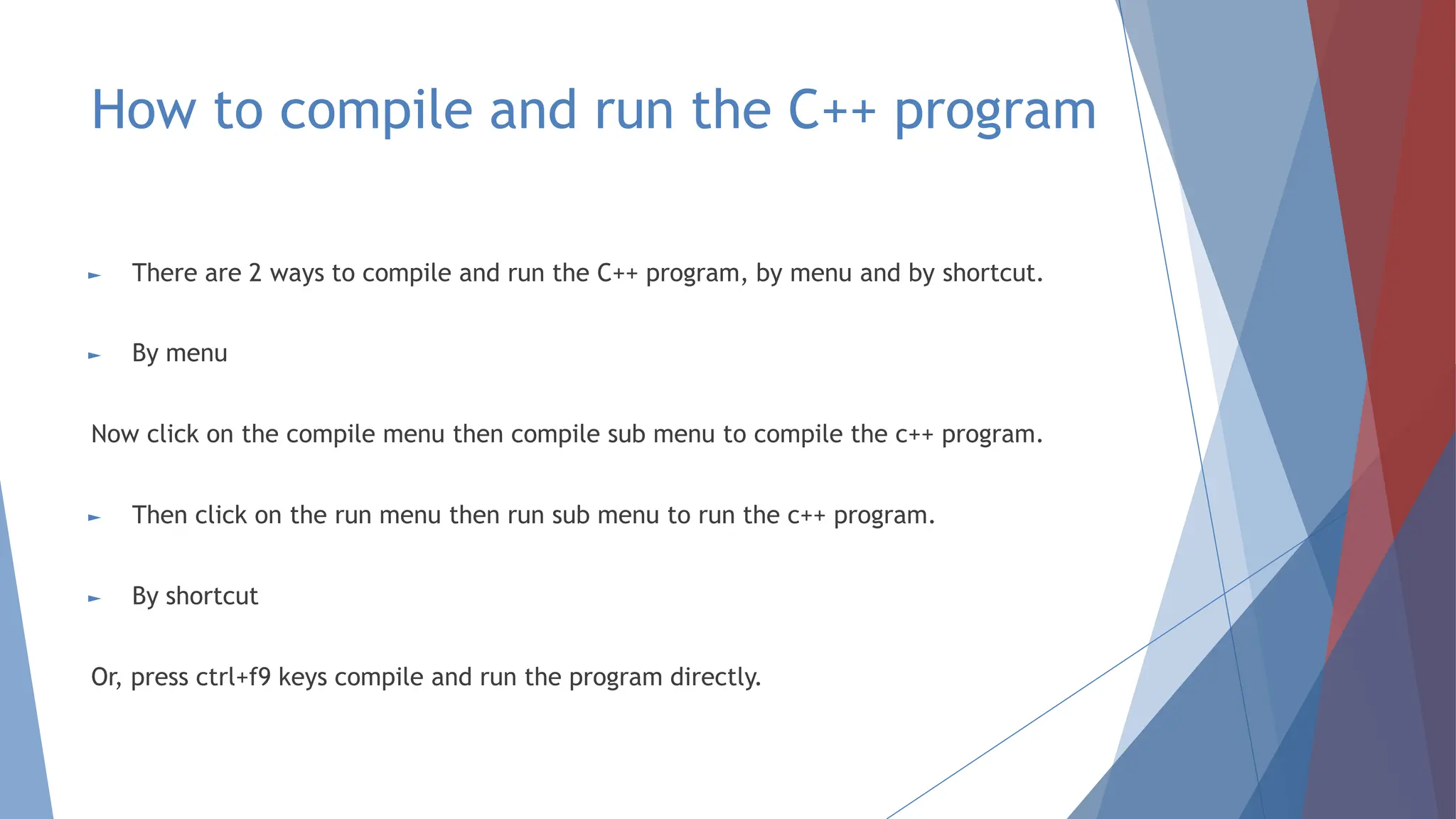 How to compile and run the C++ program
► There are 2 ways to compile and run the C++ program, by menu and by shortcut.
► By menu
Now click on the compile menu then compile sub menu to compile the c++ program.
► Then click on the run menu then run sub menu to run the c++ program.
► By shortcut
Or, press ctrl+f9 keys compile and run the program directly.
 