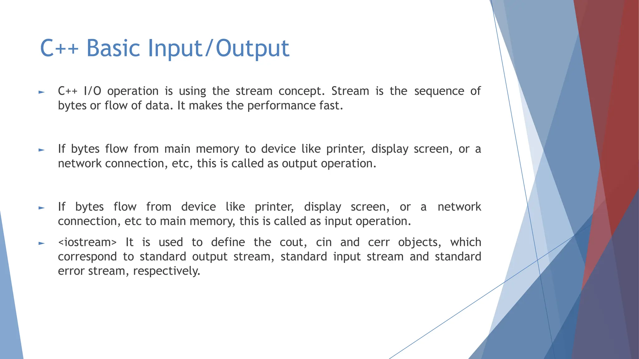 C++ Basic Input/Output
► C++ I/O operation is using the stream concept. Stream is the sequence of
bytes or flow of data. It makes the performance fast.
► If bytes flow from main memory to device like printer, display screen, or a
network connection, etc, this is called as output operation.
► If bytes flow from device like printer, display screen, or a network
connection, etc to main memory, this is called as input operation.
► <iostream> It is used to define the cout, cin and cerr objects, which
correspond to standard output stream, standard input stream and standard
error stream, respectively.
 