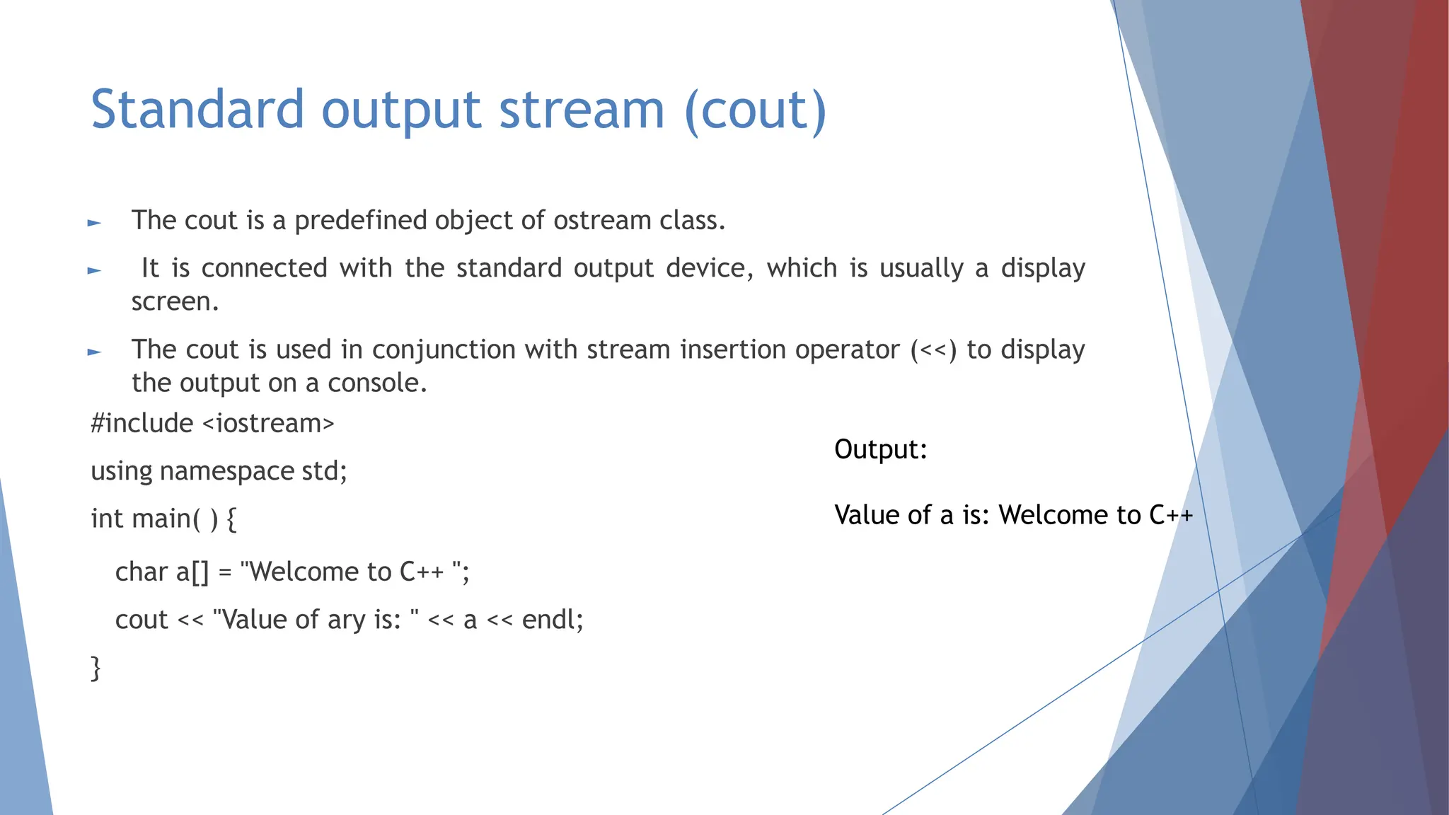 Standard output stream (cout)
► The cout is a predefined object of ostream class.
► It is connected with the standard output device, which is usually a display
screen.
► The cout is used in conjunction with stream insertion operator (<<) to display
the output on a console.
#include <iostream>
using namespace std;
int main( ) {
char a[] = "Welcome to C++ ";
cout << "Value of ary is: " << a << endl;
}
Output:
Value of a is: Welcome to C++
 