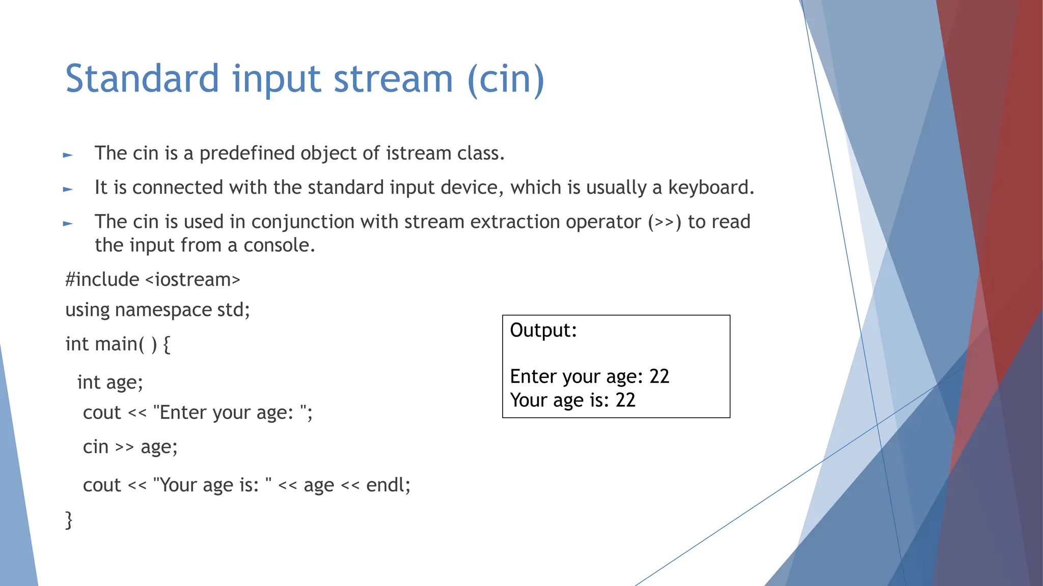 Standard input stream (cin)
► The cin is a predefined object of istream class.
► It is connected with the standard input device, which is usually a keyboard.
► The cin is used in conjunction with stream extraction operator (>>) to read
the input from a console.
#include <iostream>
using namespace std;
int main( ) {
int age;
cout << "Enter your age: ";
cin >> age;
cout << "Your age is: " << age << endl;
}
Output:
Enter your age: 22
Your age is: 22
 
