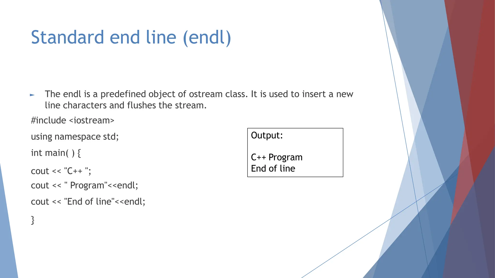 Standard end line (endl)
► The endl is a predefined object of ostream class. It is used to insert a new
line characters and flushes the stream.
#include <iostream>
using namespace std;
int main( ) {
cout << "C++ ";
cout << " Program"<<endl;
cout << "End of line"<<endl;
}
Output:
C++ Program
End of line
 