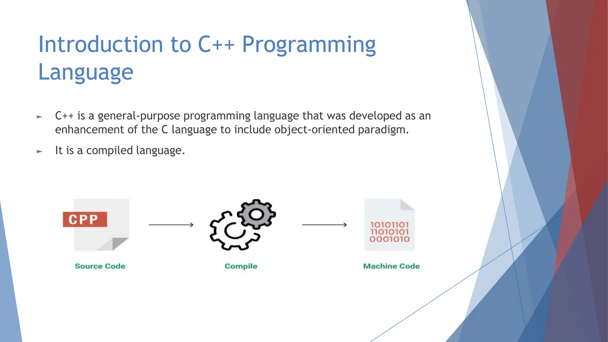 Introduction to C++ Programming
Language
► C++ is a general-purpose programming language that was developed as an
enhancement of the C language to include object-oriented paradigm.
► It is a compiled language.
 
