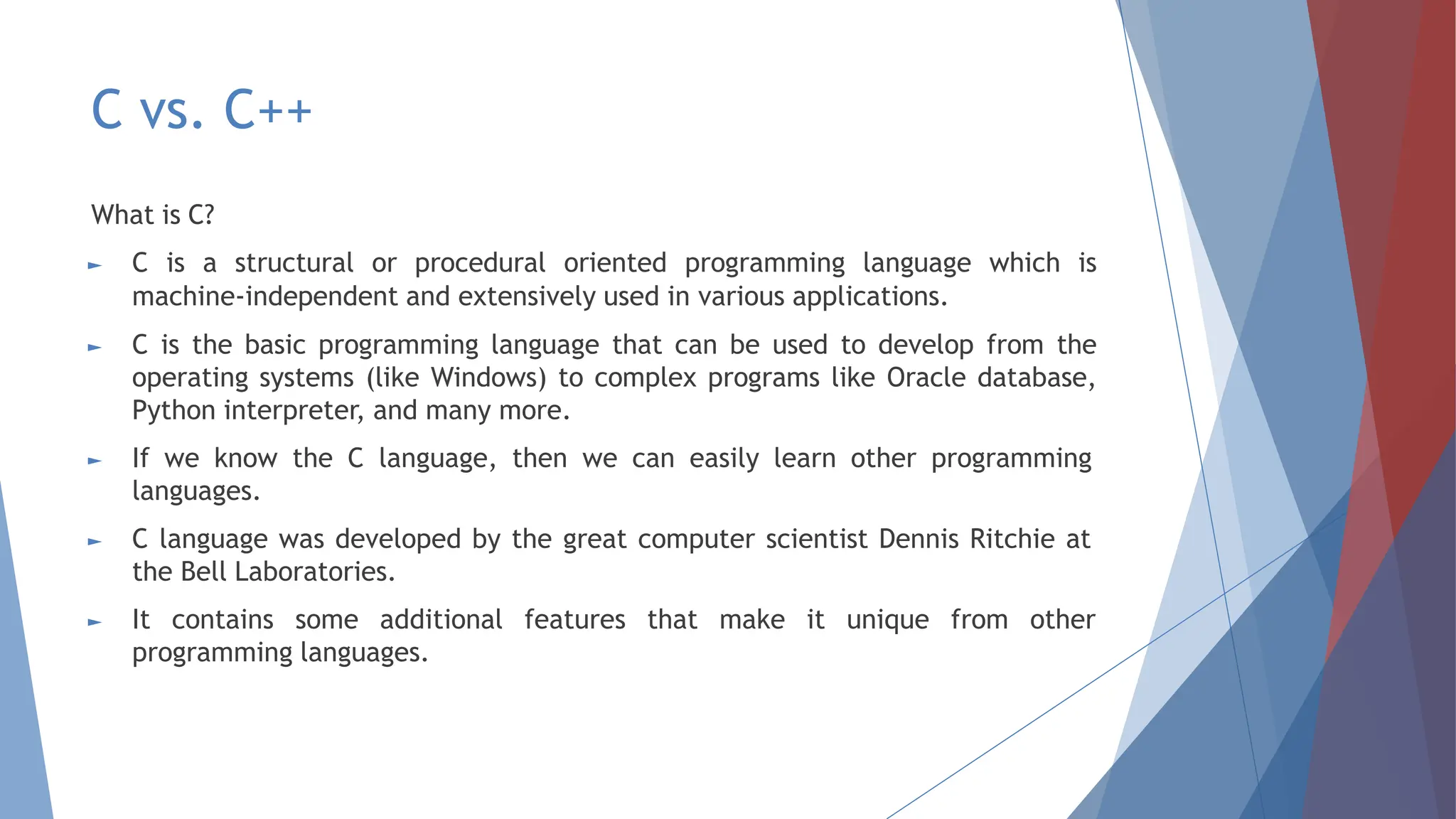 C vs. C++
What is C?
► C is a structural or procedural oriented programming language which is
machine-independent and extensively used in various applications.
► C is the basic programming language that can be used to develop from the
operating systems (like Windows) to complex programs like Oracle database,
Python interpreter, and many more.
► If we know the C language, then we can easily learn other programming
languages.
► C language was developed by the great computer scientist Dennis Ritchie at
the Bell Laboratories.
► It contains some additional features that make it unique from other
programming languages.
 