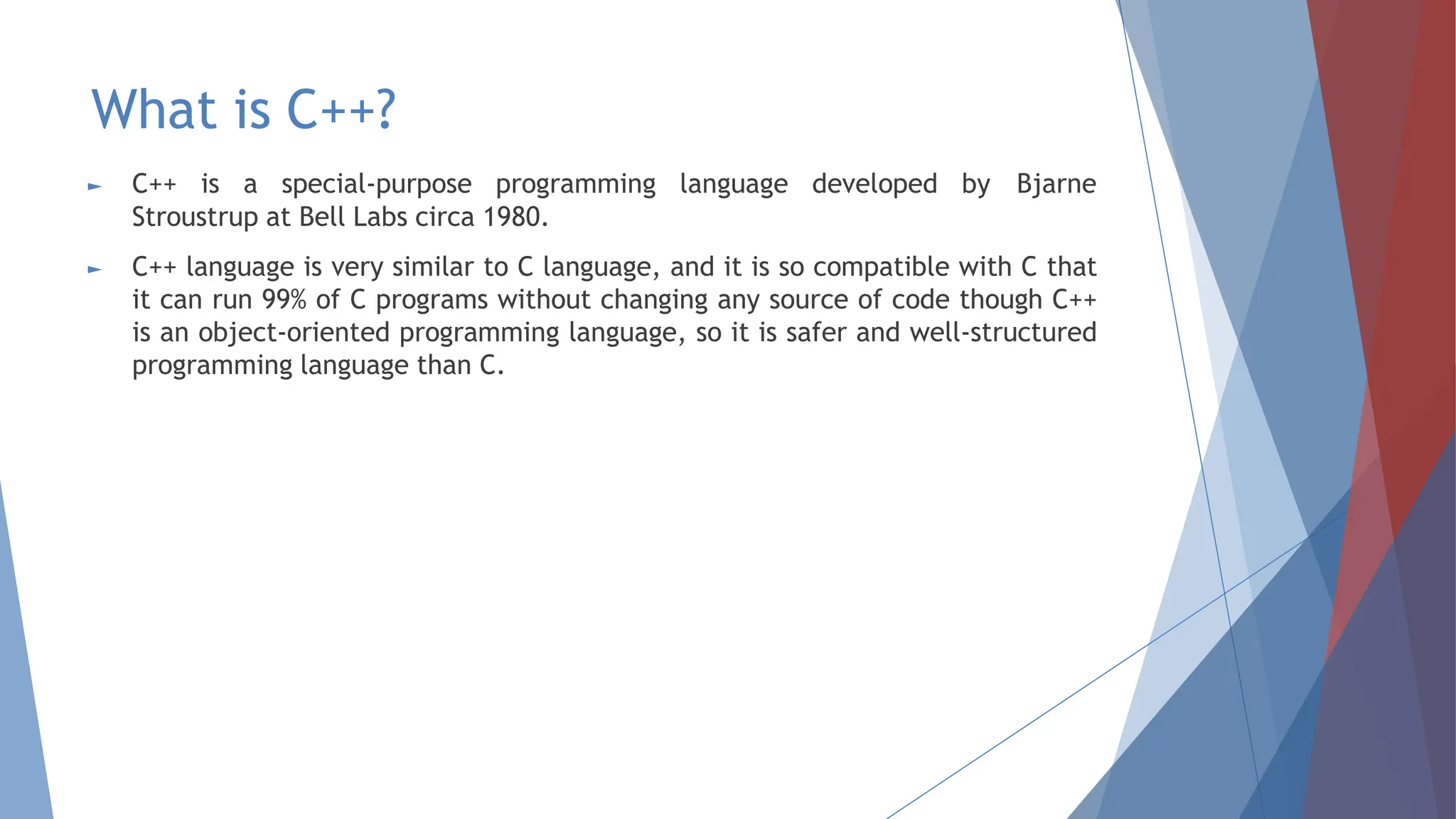 What is C++?
► C++ is a special-purpose programming language developed by Bjarne
Stroustrup at Bell Labs circa 1980.
► C++ language is very similar to C language, and it is so compatible with C that
it can run 99% of C programs without changing any source of code though C++
is an object-oriented programming language, so it is safer and well-structured
programming language than C.
 