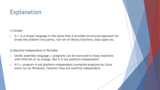 Explanation
1) Simple
► C++ is a simple language in the sense that it provides structured approach (to
break the problem into parts), rich set of library functions, data types etc.
2) Machine Independent or Portable
► Unlike assembly language, c programs can be executed in many machines
with little bit or no change. But it is not platform-independent.
► A C++ program is not platform-independent (compiled programs on Linux
won't run on Windows), however they are machine independent.
 