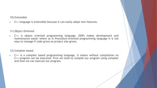 10) Extensible
► C++ language is extensible because it can easily adopt new features.
11) Object Oriented
► C++ is object oriented programming language. OOPs makes development and
maintenance easier where as in Procedure-oriented programming language it is not
easy to manage if code grows as project size grows.
12) Compiler based
► C++ is a compiler based programming language, it means without compilation no
C++ program can be executed. First we need to compile our program using compiler
and then we can execute our program.
 