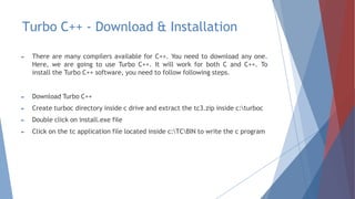 Turbo C++ - Download & Installation
► There are many compilers available for C++. You need to download any one.
Here, we are going to use Turbo C++. It will work for both C and C++. To
install the Turbo C++ software, you need to follow following steps.
► Download Turbo C++
► Create turboc directory inside c drive and extract the tc3.zip inside c:turboc
► Double click on install.exe file
► Click on the tc application file located inside c:TCBIN to write the c program
 
