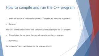 How to compile and run the C++ program
► There are 2 ways to compile and run the C++ program, by menu and by shortcut.
► By menu
Now click on the compile menu then compile sub menu to compile the c++ program.
► Then click on the run menu then run sub menu to run the c++ program.
► By shortcut
Or, press ctrl+f9 keys compile and run the program directly.
 