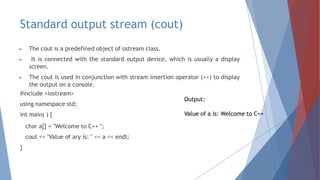 Standard output stream (cout)
► The cout is a predefined object of ostream class.
► It is connected with the standard output device, which is usually a display
screen.
► The cout is used in conjunction with stream insertion operator (<<) to display
the output on a console.
#include <iostream>
using namespace std;
int main( ) {
char a[] = "Welcome to C++ ";
cout << "Value of ary is: " << a << endl;
}
Output:
Value of a is: Welcome to C++
 
