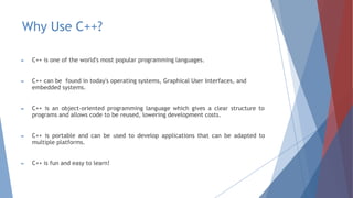 Why Use C++?
► C++ is one of the world's most popular programming languages.
► C++ can be found in today's operating systems, Graphical User Interfaces, and
embedded systems.
► C++ is an object-oriented programming language which gives a clear structure to
programs and allows code to be reused, lowering development costs.
► C++ is portable and can be used to develop applications that can be adapted to
multiple platforms.
► C++ is fun and easy to learn!
 