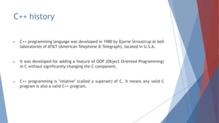 C++ history
► C++ programming language was developed in 1980 by Bjarne Stroustrup at bell
laboratories of AT&T (American Telephone & Telegraph), located in U.S.A.
► It was developed for adding a feature of OOP (Object Oriented Programming)
in C without significantly changing the C component.
► C++ programming is "relative" (called a superset) of C, it means any valid C
program is also a valid C++ program.
 