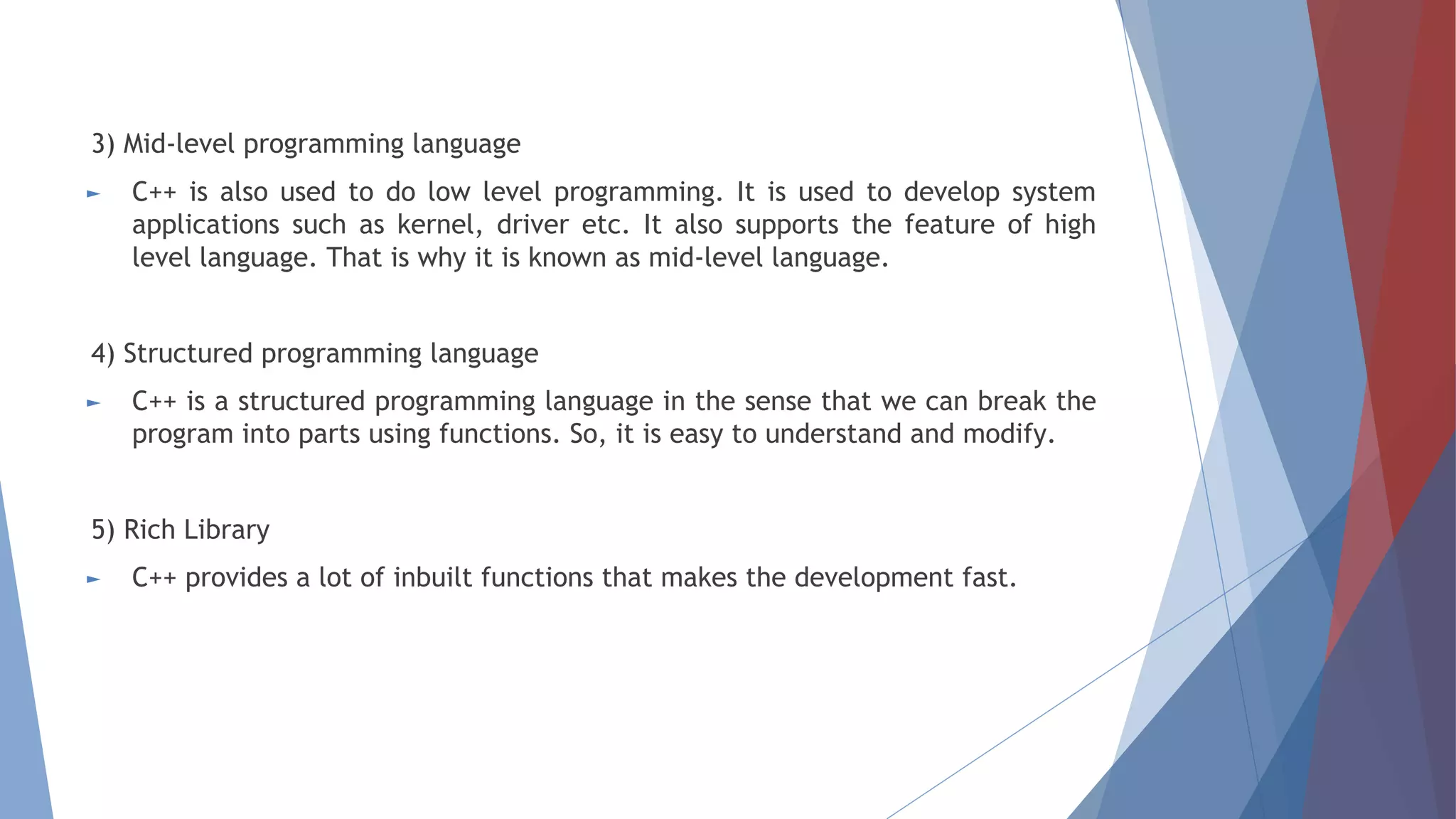 3) Mid-level programming language
► C++ is also used to do low level programming. It is used to develop system
applications such as kernel, driver etc. It also supports the feature of high
level language. That is why it is known as mid-level language.
4) Structured programming language
► C++ is a structured programming language in the sense that we can break the
program into parts using functions. So, it is easy to understand and modify.
5) Rich Library
► C++ provides a lot of inbuilt functions that makes the development fast.
 