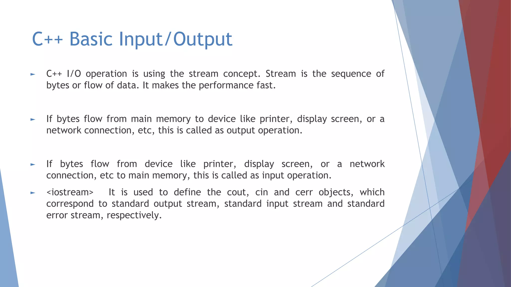 C++ Basic Input/Output
► C++ I/O operation is using the stream concept. Stream is the sequence of
bytes or flow of data. It makes the performance fast.
► If bytes flow from main memory to device like printer, display screen, or a
network connection, etc, this is called as output operation.
► If bytes flow from device like printer, display screen, or a network
connection, etc to main memory, this is called as input operation.
► <iostream> It is used to define the cout, cin and cerr objects, which
correspond to standard output stream, standard input stream and standard
error stream, respectively.
 