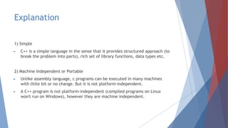 Explanation
1) Simple
► C++ is a simple language in the sense that it provides structured approach (to
break the problem into parts), rich set of library functions, data types etc.
2) Machine Independent or Portable
► Unlike assembly language, c programs can be executed in many machines
with little bit or no change. But it is not platform-independent.
► A C++ program is not platform-independent (compiled programs on Linux
won't run on Windows), however they are machine independent.
 