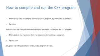 How to compile and run the C++ program
► There are 2 ways to compile and run the C++ program, by menu and by shortcut.
► By menu
Now click on the compile menu then compile sub menu to compile the c++ program.
► Then click on the run menu then run sub menu to run the c++ program.
► By shortcut
Or, press ctrl+f9 keys compile and run the program directly.
 