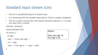 Standard input stream (cin)
► The cin is a predefined object of istream class.
► It is connected with the standard input device, which is usually a keyboard.
► The cin is used in conjunction with stream extraction operator (>>) to read
the input from a console.
#include <iostream>
using namespace std;
int main( ) {
int age;
cout << "Enter your age: ";
cin >> age;
cout << "Your age is: " << age << endl;
}
Output:
Enter your age: 22
Your age is: 22
 