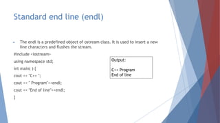 Standard end line (endl)
► The endl is a predefined object of ostream class. It is used to insert a new
line characters and flushes the stream.
#include <iostream>
using namespace std;
int main( ) {
cout << "C++ ";
cout << " Program"<<endl;
cout << "End of line"<<endl;
}
Output:
C++ Program
End of line
 