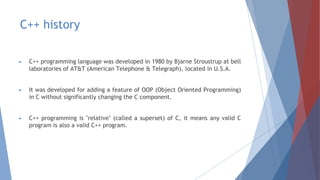 C++ history
► C++ programming language was developed in 1980 by Bjarne Stroustrup at bell
laboratories of AT&T (American Telephone & Telegraph), located in U.S.A.
► It was developed for adding a feature of OOP (Object Oriented Programming)
in C without significantly changing the C component.
► C++ programming is "relative" (called a superset) of C, it means any valid C
program is also a valid C++ program.
 