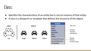 Class:
● Specifies the characteristics of an entity but is not an instance of that entity
● A class is a blueprint or template that defines the structure of the object.
 