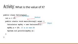 Activity: What is the value of X?
public class Calculator{
int x = 10;
public static void main(String[] args) {
Calculator myObj = new Calculator();
myObj.x = 25; // x is now 25
System.out.println(myObj.x);
}
}
Attributes
Method
Object
 