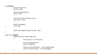 class Person {
private String name;
private int age;
public String getName() {
return name;
}
public void setName(String name) {
this.name = name;
}
public int getAge() {
return age;
}
public void setAge(int age) { this.age = age; }
}
public class Display{
public static void main(String[] args)
{
Person person = new Person();
person.setName("John");
person.setAge(30);
System.out.println("Name: " + person.getName());
System.out.println("Age: " + person.getAge());
}
}
 