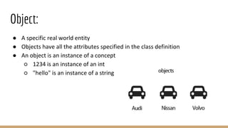 Object:
● A specific real world entity
● Objects have all the attributes specified in the class definition
● An object is an instance of a concept
○ 1234 is an instance of an int
○ "hello" is an instance of a string
 