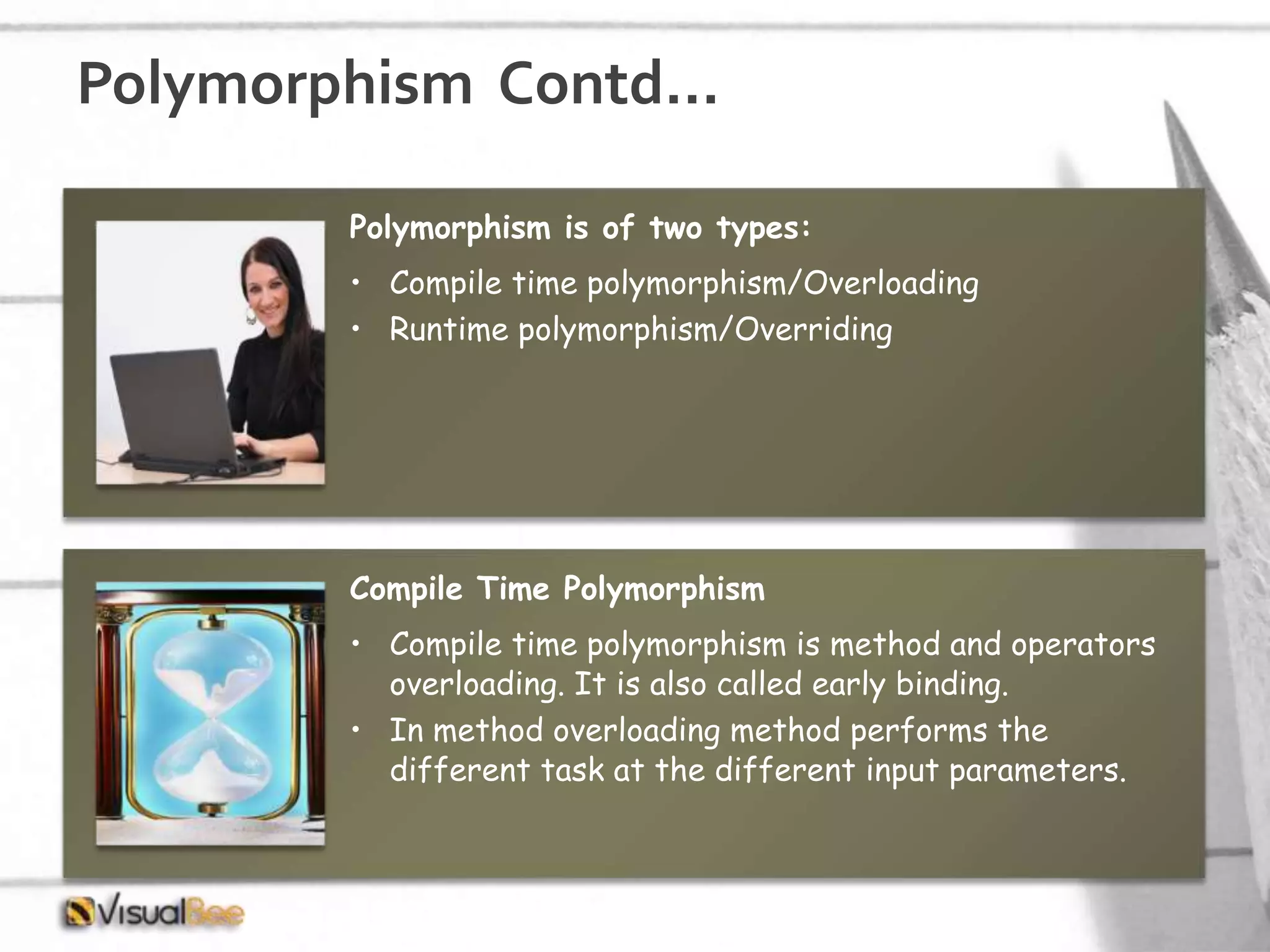 Polymorphism Contd… Polymorphism is of two types: • Compile time polymorphism/Overloading • Runtime polymorphism/Overriding Compile Time Polymorphism • Compile time polymorphism is method and operators overloading. It is also called early binding. • In method overloading method performs the different task at the different input parameters. 