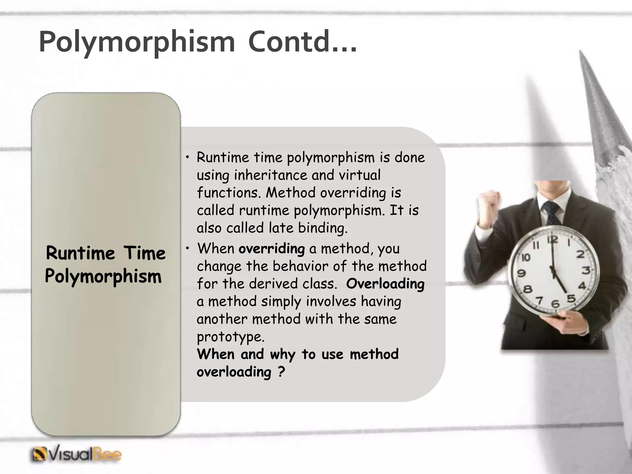 Polymorphism Contd… • Runtime time polymorphism is done using inheritance and virtual functions. Method overriding is called runtime polymorphism. It is also called late binding. • When overriding a method, you change the behavior of the method for the derived class. Overloading a method simply involves having another method with the same prototype. When and why to use method overloading ? Runtime Time Polymorphism 