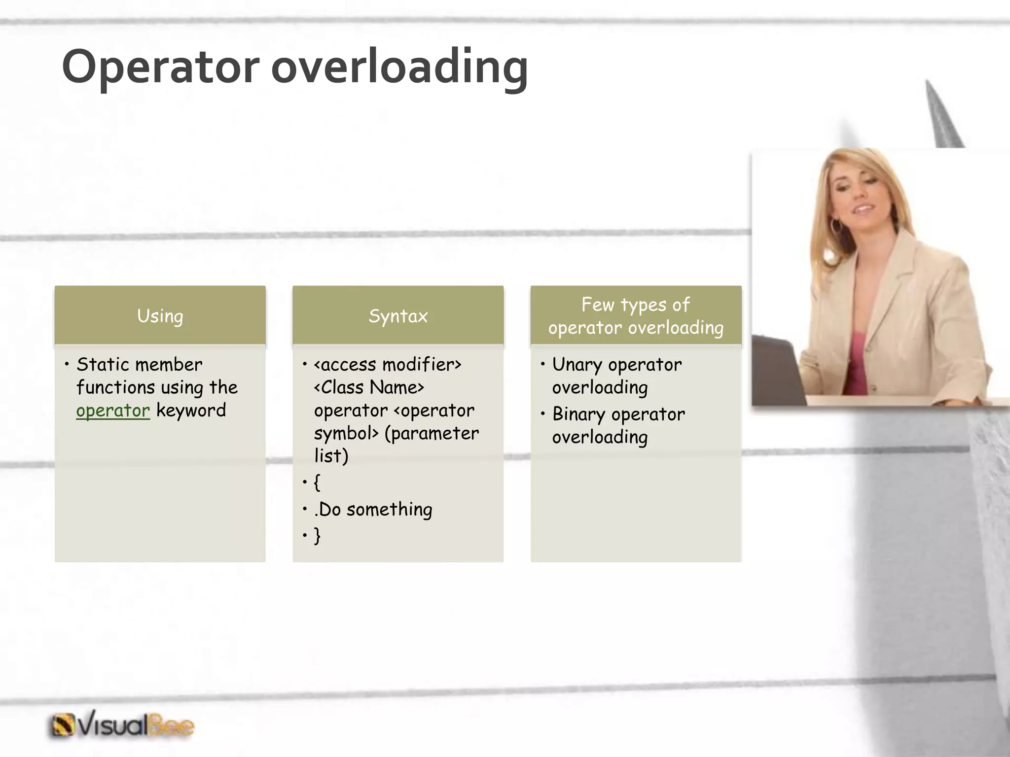 Operator overloading Using • Static member functions using the operator keyword Syntax • <access modifier> <Class Name> operator <operator symbol> (parameter list) • { • .Do something • } Few types of operator overloading • Unary operator overloading • Binary operator overloading 