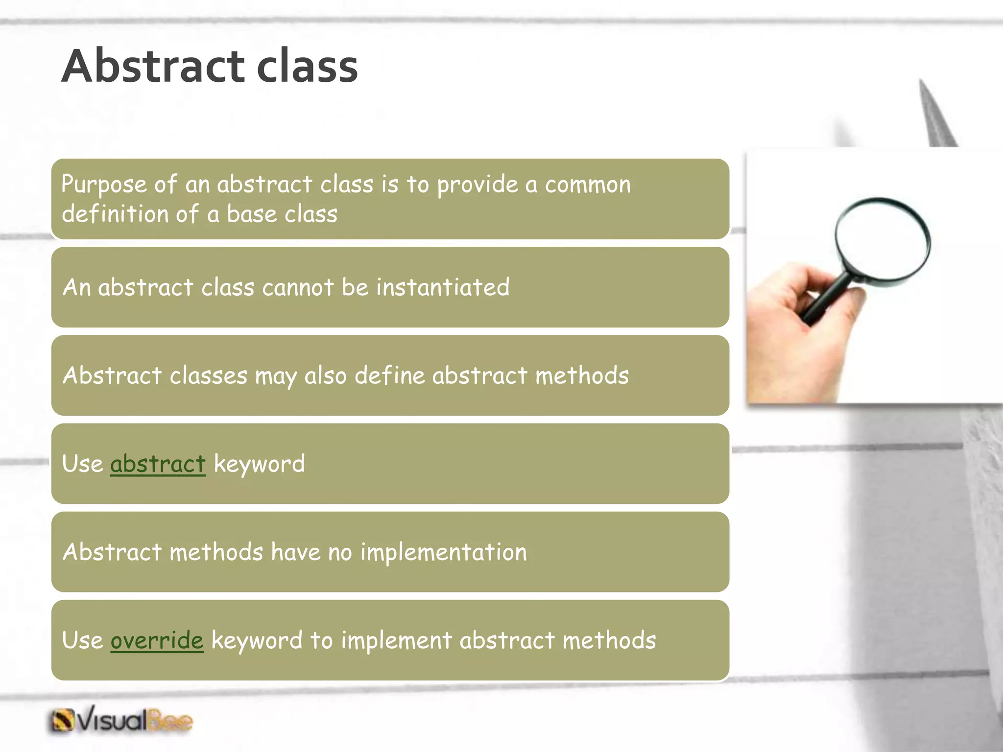 Abstract class Purpose of an abstract class is to provide a common definition of a base class An abstract class cannot be instantiated Abstract classes may also define abstract methods Use abstract keyword Abstract methods have no implementation Use override keyword to implement abstract methods 