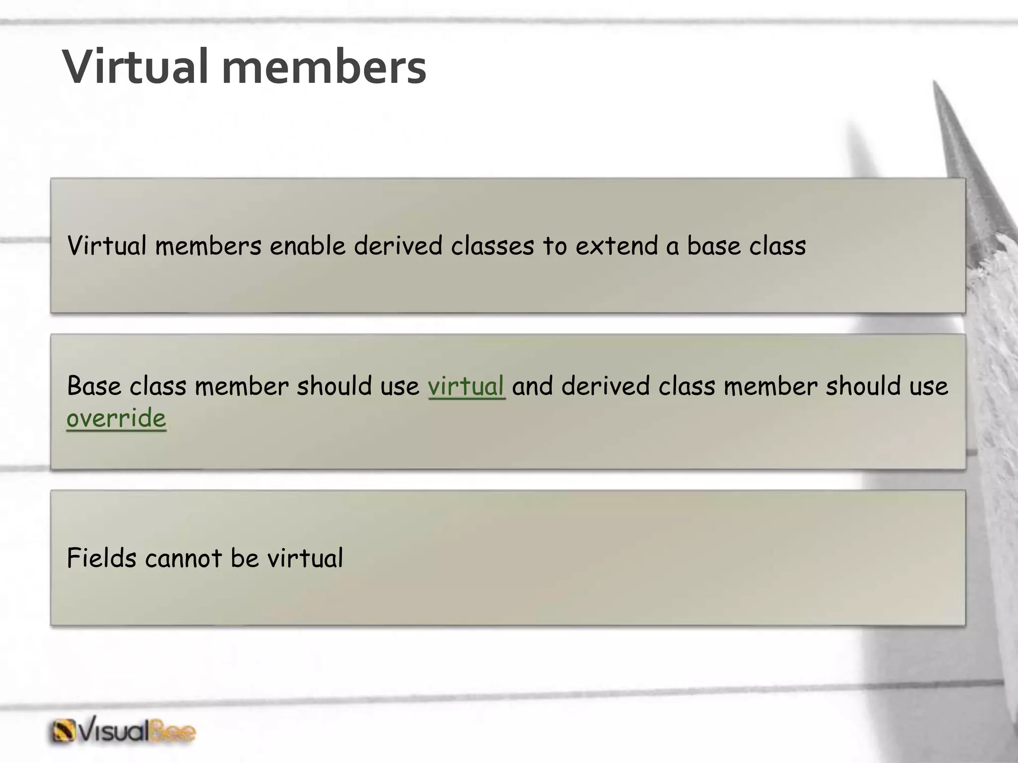 Virtual members Virtual members enable derived classes to extend a base class Base class member should use virtual and derived class member should use override Fields cannot be virtual 