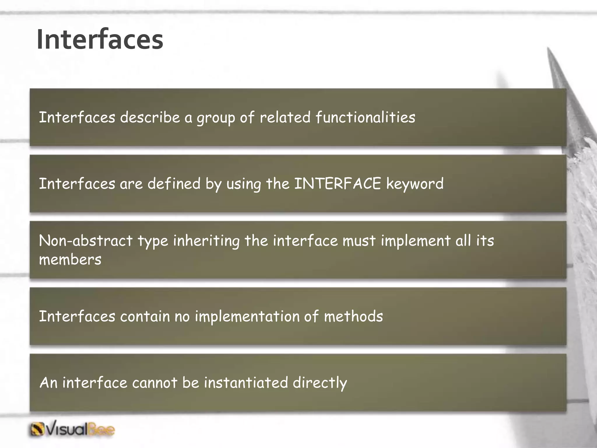 Interfaces Interfaces describe a group of related functionalities Interfaces are defined by using the INTERFACE keyword Non-abstract type inheriting the interface must implement all its members Interfaces contain no implementation of methods An interface cannot be instantiated directly 