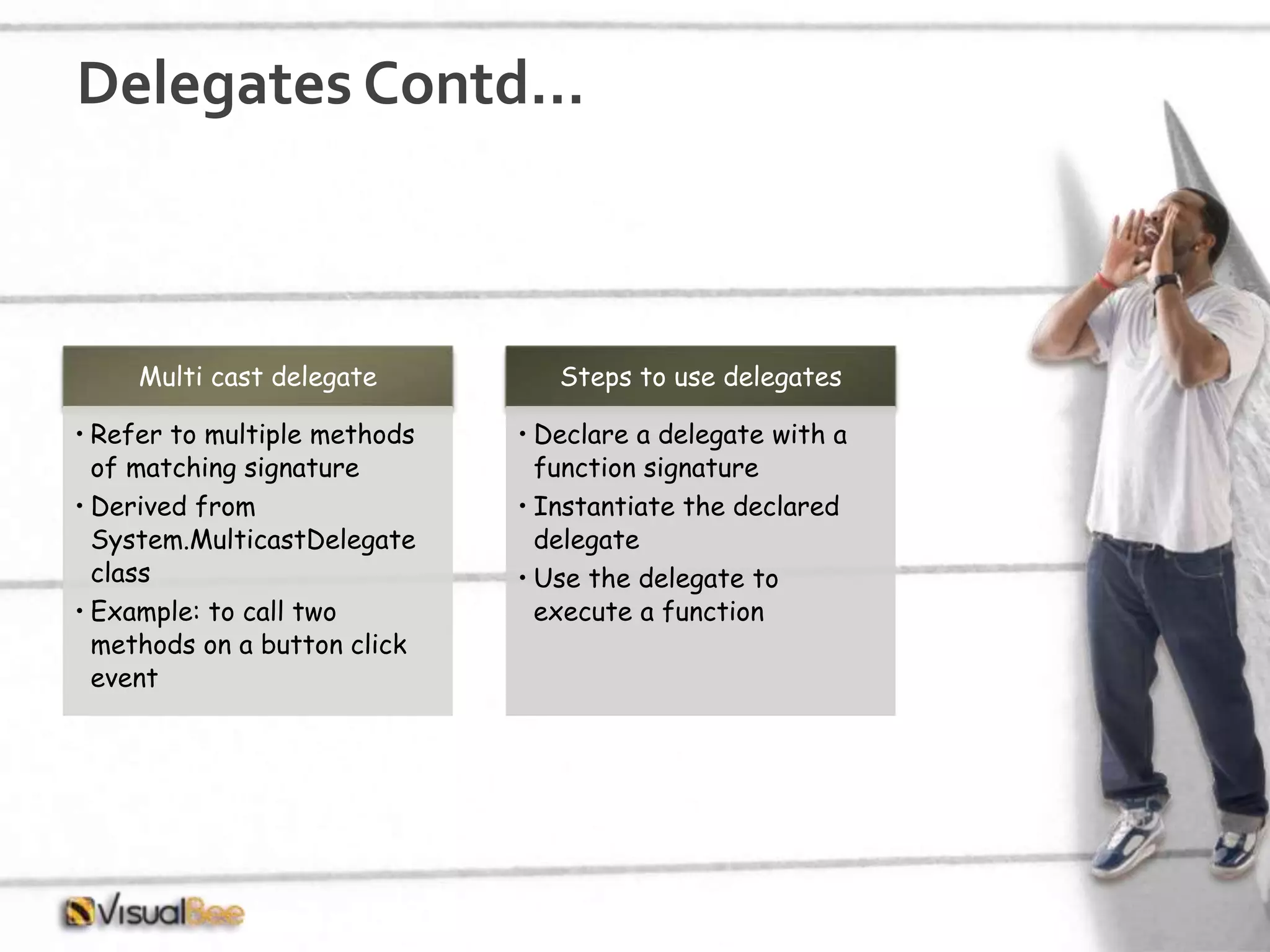 Delegates Contd… Multi cast delegate • Refer to multiple methods of matching signature • Derived from System.MulticastDelegate class • Example: to call two methods on a button click event Steps to use delegates • Declare a delegate with a function signature • Instantiate the declared delegate • Use the delegate to execute a function 