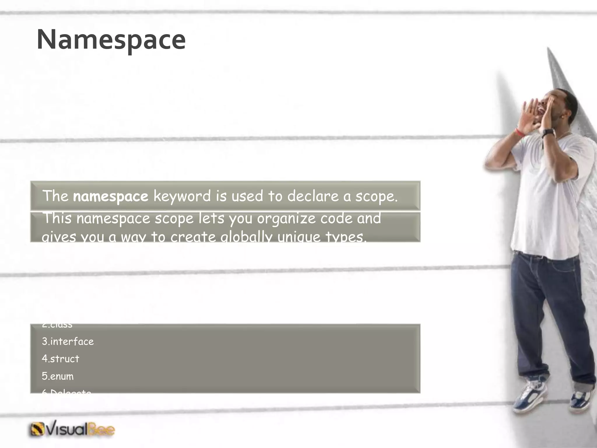 Namespace The namespace keyword is used to declare a scope. This namespace scope lets you organize code and gives you a way to create globally unique types. Within a namespace, you can declare one or more of the following types: 1.another namespace 2.class 3.interface 4.struct 5.enum 6.Delegate 