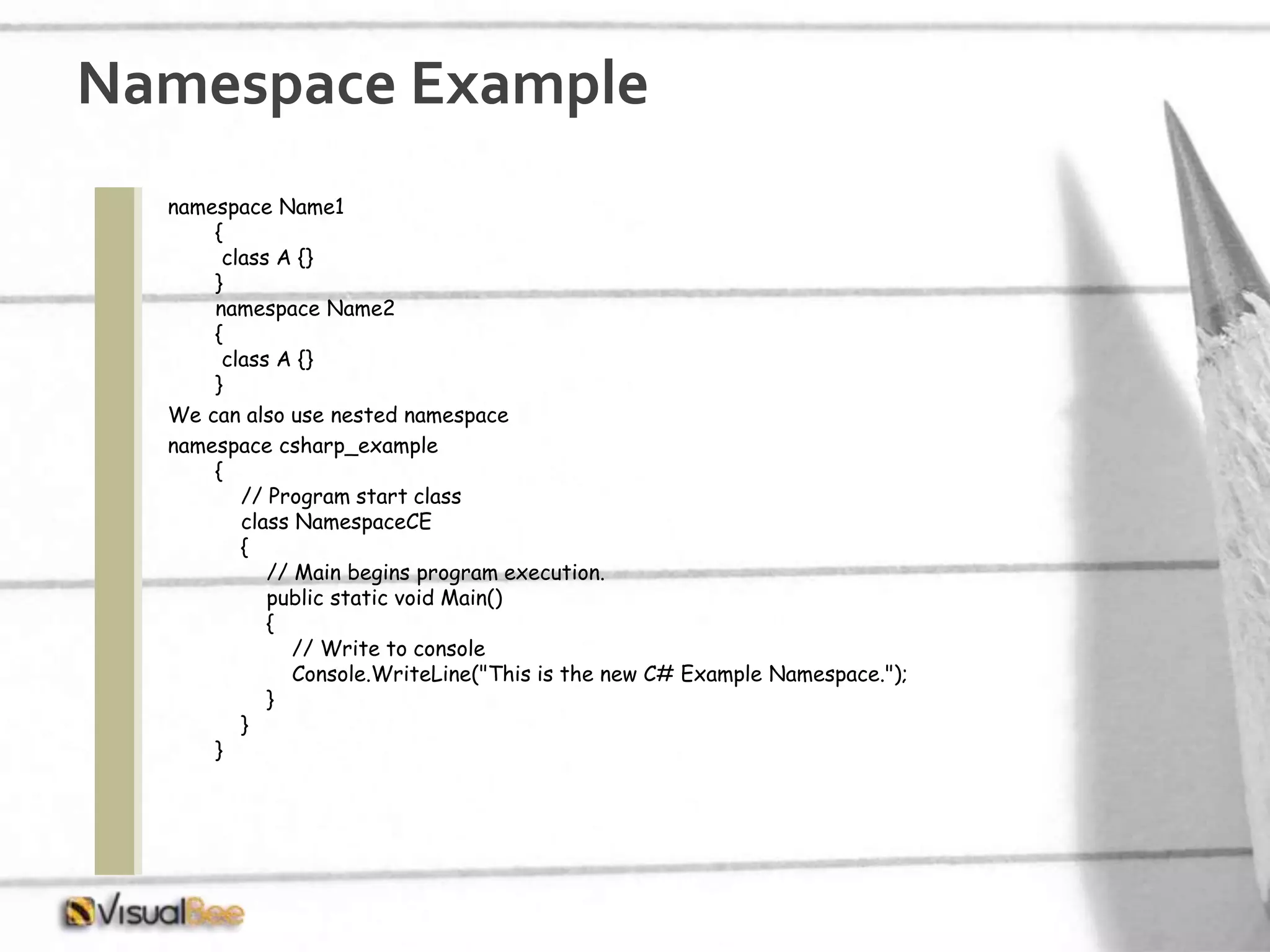 namespace Name1 { class A {} } namespace Name2 { class A {} } We can also use nested namespace namespace csharp_example { // Program start class class NamespaceCE { // Main begins program execution. public static void Main() { // Write to console Console.WriteLine("This is the new C# Example Namespace."); } } } Namespace Example 