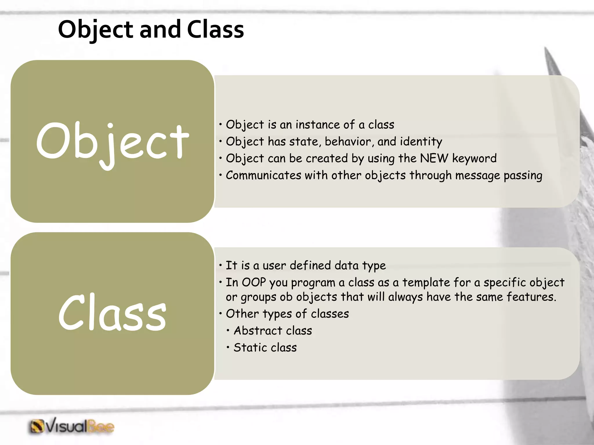 Object and Class • Object is an instance of a class • Object has state, behavior, and identity • Object can be created by using the NEW keyword • Communicates with other objects through message passing Object • It is a user defined data type • In OOP you program a class as a template for a specific object or groups ob objects that will always have the same features. • Other types of classes • Abstract class • Static class Class 