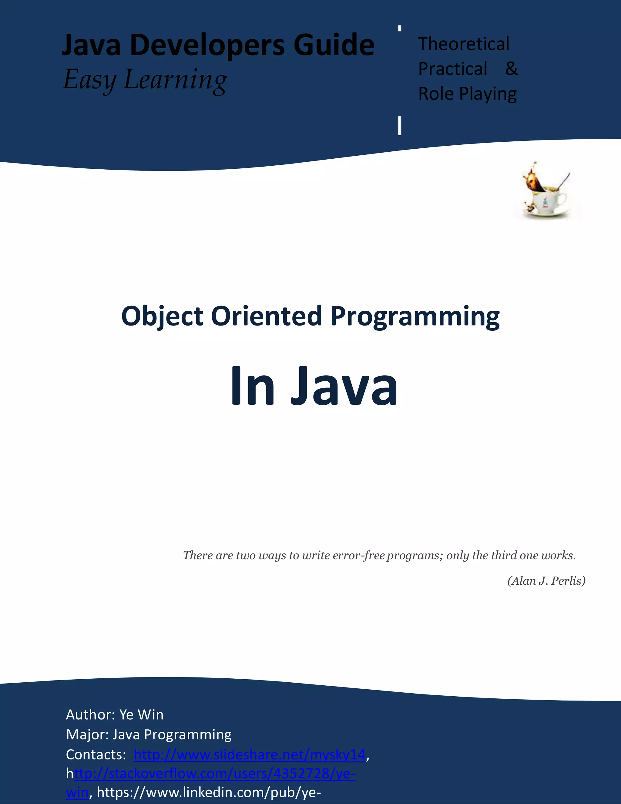 OOP In Java Page 1
Object Oriented Programming
In Java
There are two ways to write error-free programs; only the third one works.
(Alan J. Perlis)
Author: Ye Win
Major: Java Programming
Contacts: http://www.slideshare.net/mysky14,
http://stackoverflow.com/users/4352728/ye-
win, https://www.linkedin.com/pub/ye-
Java Developers Guide Theoretical
Practical &
Role Playing
Easy Learning
 