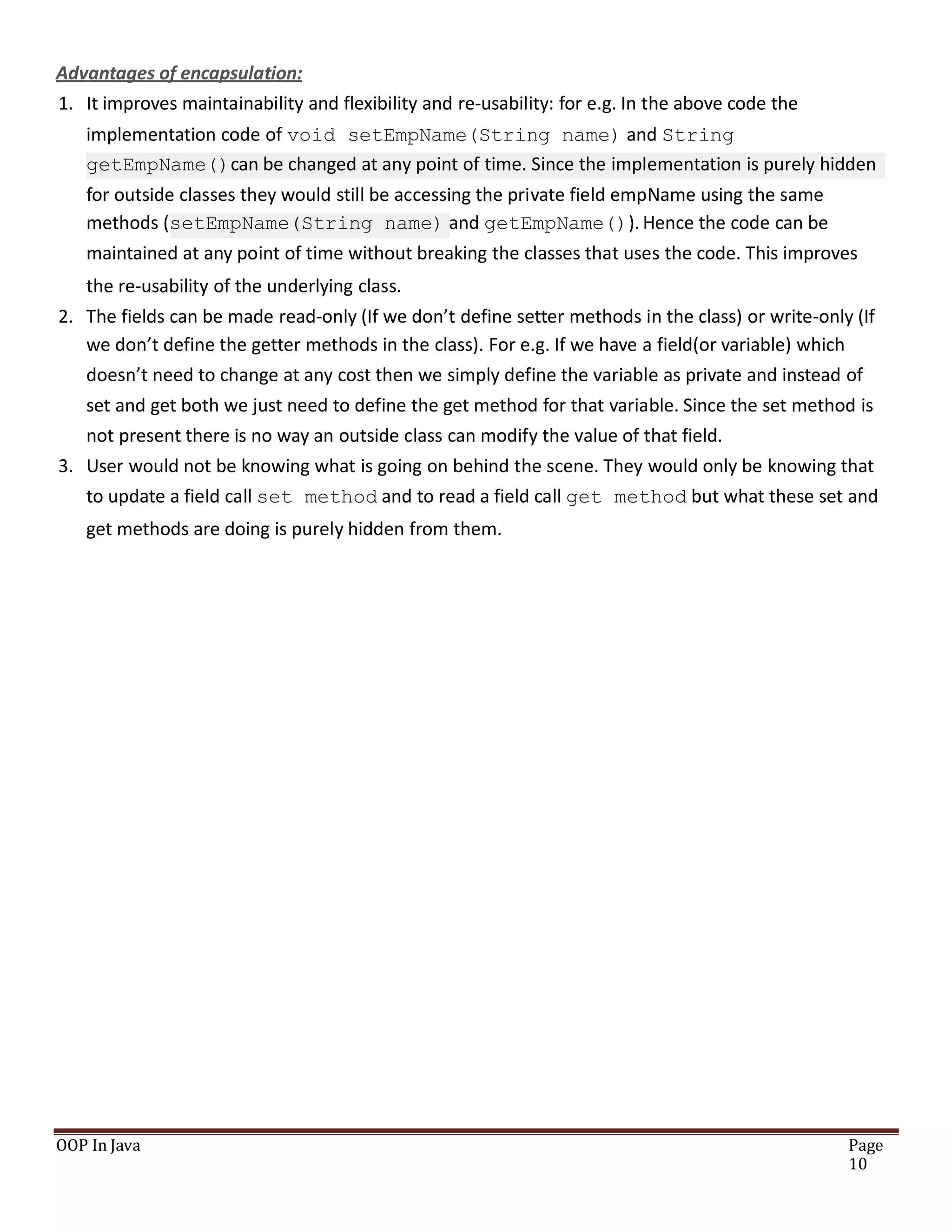 Advantages of encapsulation:
1. It improves maintainability and flexibility and re-usability: for e.g. In the above code the
implementation code of void setEmpName(String name) and String
getEmpName()can be changed at any point of time. Since the implementation is purely hidden
for outside classes they would still be accessing the private field empName using the same
methods (setEmpName(String name) and getEmpName()). Hence the code can be
maintained at any point of time without breaking the classes that uses the code. This improves
the re-usability of the underlying class.
2. The fields can be made read-only (If we don’t define setter methods in the class) or write-only (If
we don’t define the getter methods in the class). For e.g. If we have a field(or variable) which
doesn’t need to change at any cost then we simply define the variable as private and instead of
set and get both we just need to define the get method for that variable. Since the set method is
not present there is no way an outside class can modify the value of that field.
3. User would not be knowing what is going on behind the scene. They would only be knowing that
to update a field call set method and to read a field call get method but what these set and
get methods are doing is purely hidden from them.
OOP In Java Page
10
 