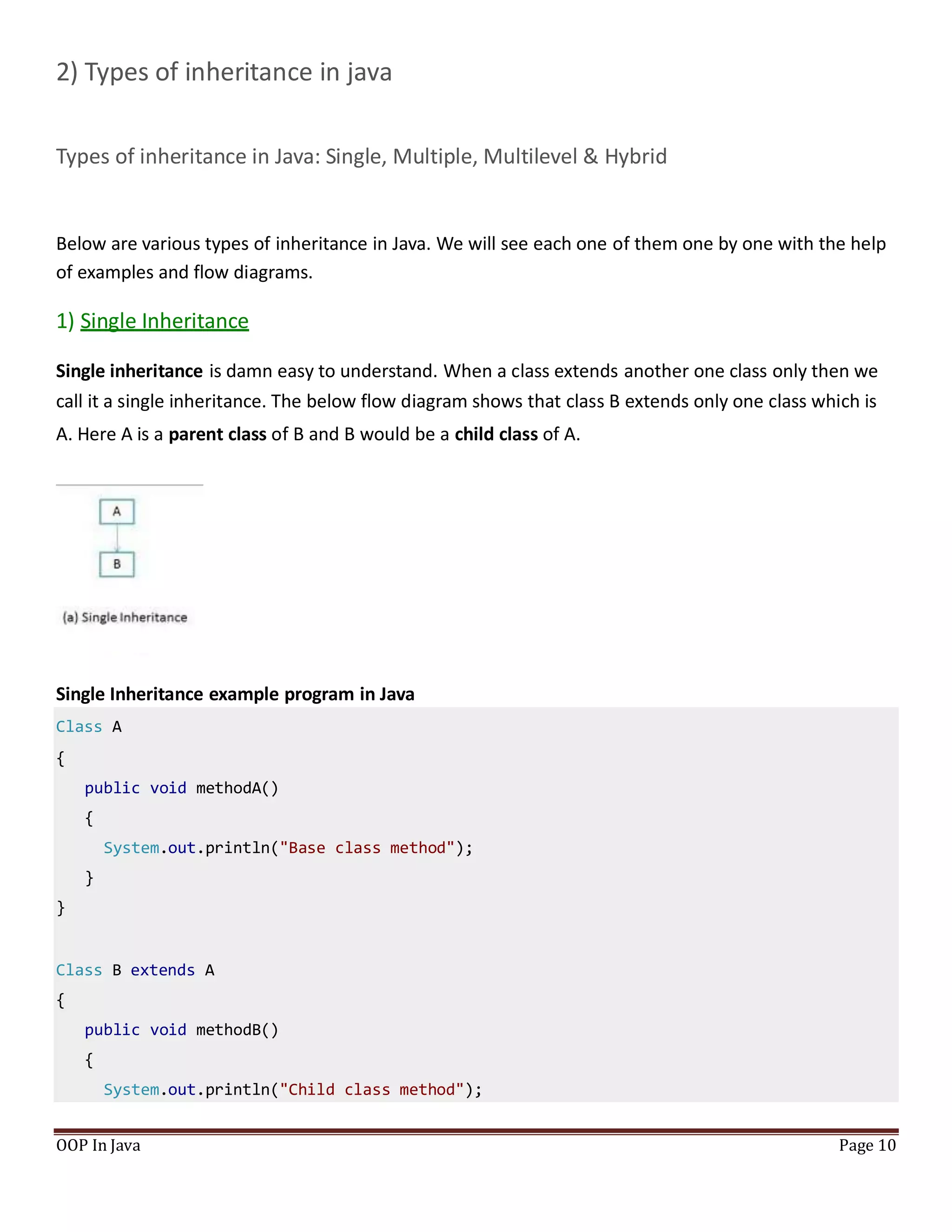 2) Types of inheritance in java
Types of inheritance in Java: Single, Multiple, Multilevel & Hybrid
Below are various types of inheritance in Java. We will see each one of them one by one with the help
of examples and flow diagrams.
1) Single Inheritance
Single inheritance is damn easy to understand. When a class extends another one class only then we
call it a single inheritance. The below flow diagram shows that class B extends only one class which is
A. Here A is a parent class of B and B would be a child class of A.
Single Inheritance example program in Java
Class A
{
public void methodA()
{
System.out.println("Base class method");
}
}
Class B extends A
{
public void methodB()
{
System.out.println("Child class method");
OOP In Java Page 10
 