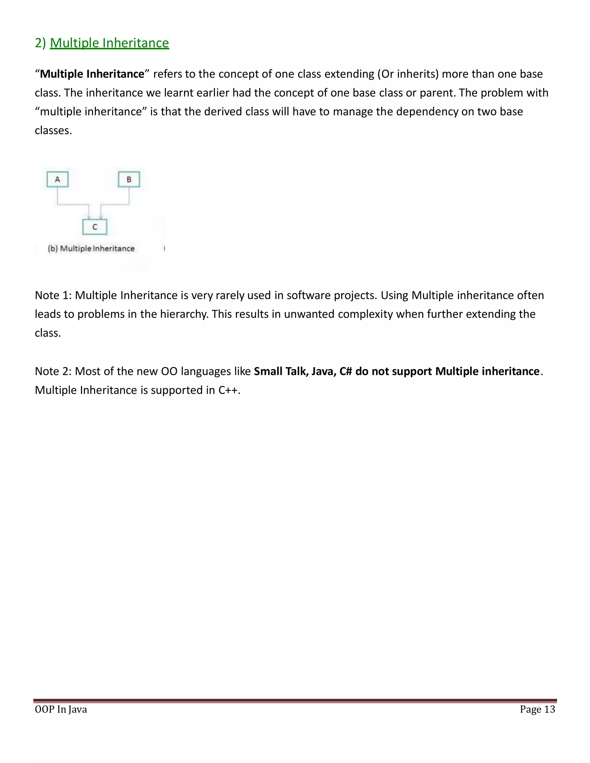 2) Multiple Inheritance
“Multiple Inheritance” refers to the concept of one class extending (Or inherits) more than one base
class. The inheritance we learnt earlier had the concept of one base class or parent. The problem with
“multiple inheritance” is that the derived class will have to manage the dependency on two base
classes.
Note 1: Multiple Inheritance is very rarely used in software projects. Using Multiple inheritance often
leads to problems in the hierarchy. This results in unwanted complexity when further extending the
class.
Note 2: Most of the new OO languages like Small Talk, Java, C# do not support Multiple inheritance.
Multiple Inheritance is supported in C++.
OOP In Java Page 13
 