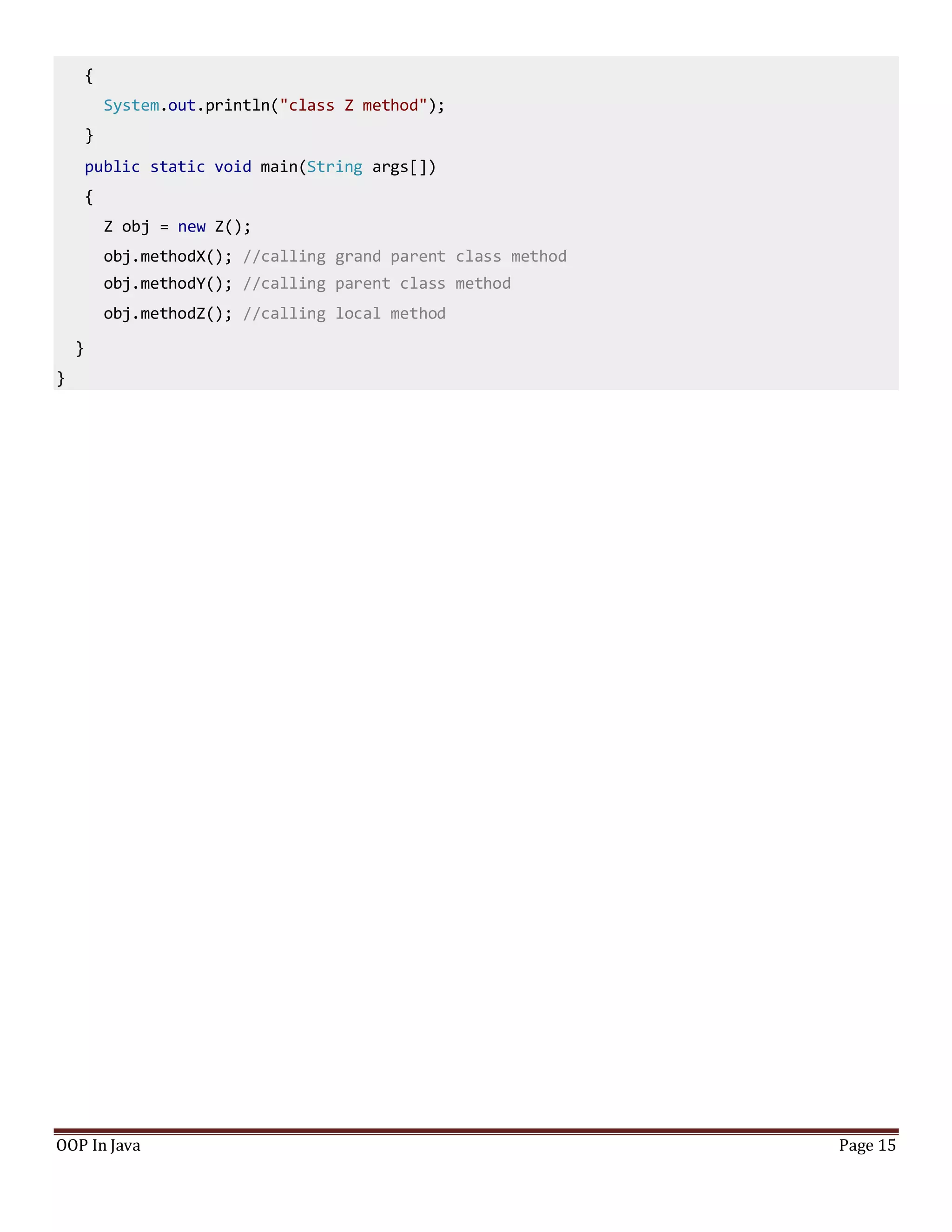 {
System.out.println("class Z method");
}
public static void main(String args[])
{
Z obj = new Z();
obj.methodX(); //calling grand parent class method
obj.methodY(); //calling parent class method
obj.methodZ(); //calling local method
}
}
OOP In Java Page 15
 