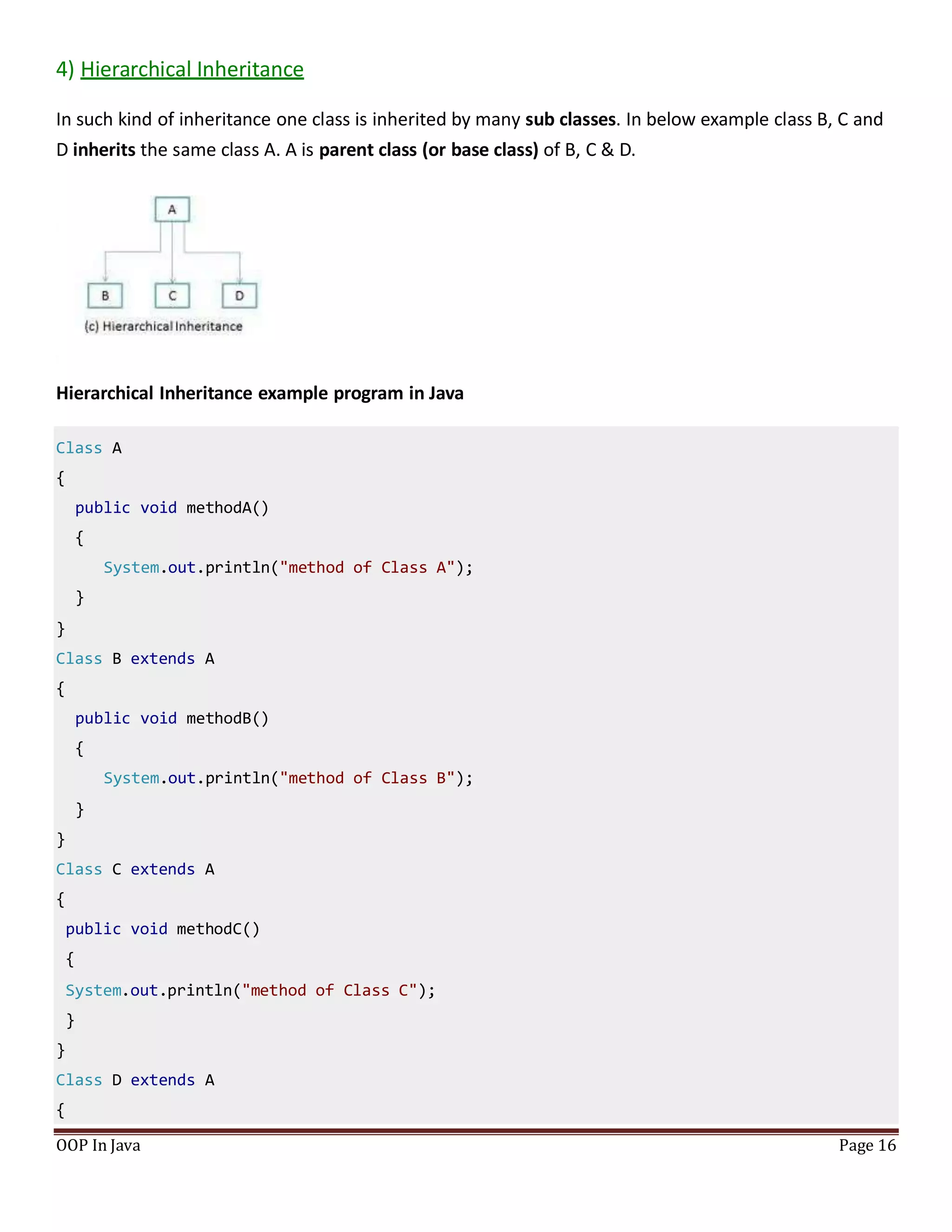 4) Hierarchical Inheritance
In such kind of inheritance one class is inherited by many sub classes. In below example class B, C and
D inherits the same class A. A is parent class (or base class) of B, C & D.
Hierarchical Inheritance example program in Java
Class A
{
public void methodA()
{
System.out.println("method of Class A");
}
}
Class B extends A
{
public void methodB()
{
System.out.println("method of Class B");
}
}
Class C extends A
{
public void methodC()
{
System.out.println("method of Class C");
}
}
Class D extends A
{
OOP In Java Page 16
 