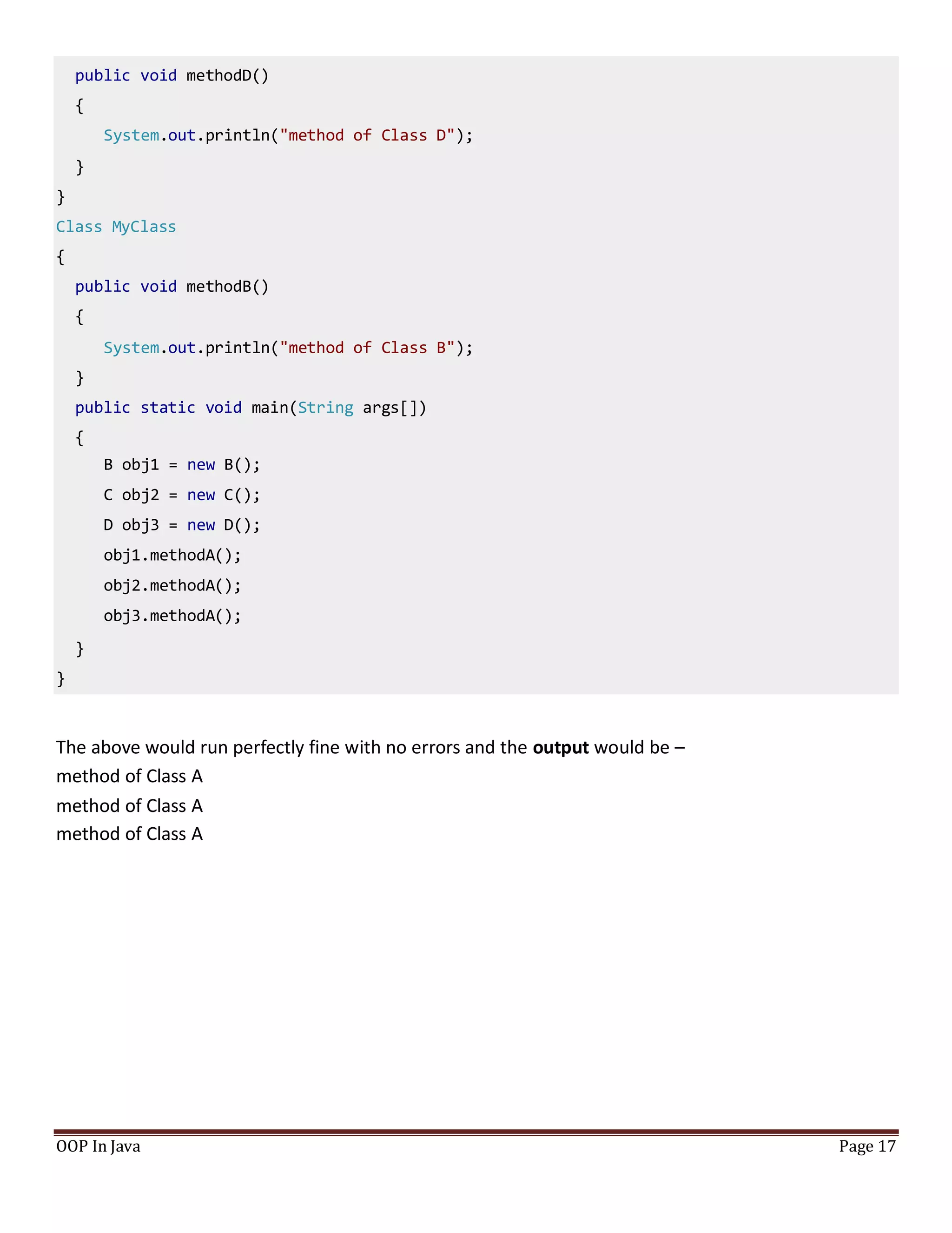 public void methodD()
{
System.out.println("method of Class D");
}
}
Class MyClass
{
public void methodB()
{
System.out.println("method of Class B");
}
public static void main(String args[])
{
B obj1 = new B();
C obj2 = new C();
D obj3 = new D();
obj1.methodA();
obj2.methodA();
obj3.methodA();
}
}
OOP In Java Page 17
The above would run perfectly fine with no errors and the output would be –
method of Class A
method of Class A
method of Class A
 